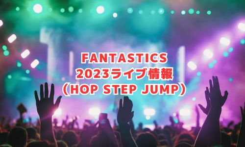 FANTASTICS（ファンタスティックス）の2023年ライブ情報（HOP STEP JUMP）